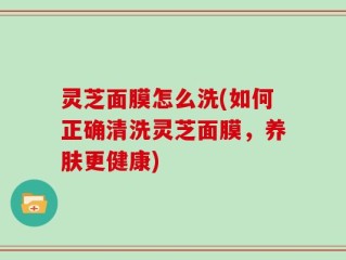 灵芝面膜怎么洗(如何正确清洗灵芝面膜，养肤更健康)