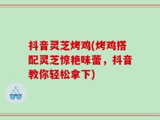 抖音灵芝烤鸡(烤鸡搭配灵芝惊艳味蕾，抖音教你轻松拿下)