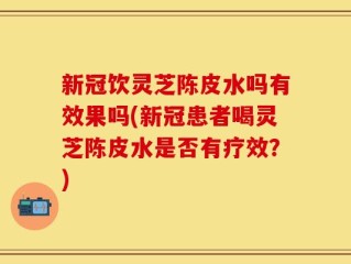 新冠饮灵芝陈皮水吗有效果吗(新冠患者喝灵芝陈皮水是否有疗效？)
