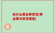 吃什么菜含卵灵芝(卵含菜与灵芝相宜)