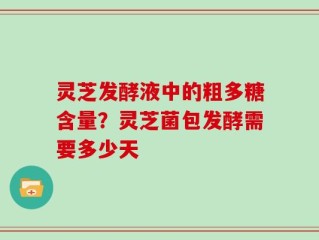 灵芝发酵液中的粗多糖含量？灵芝菌包发酵需要多少天