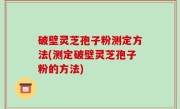 破壁灵芝孢子粉测定方法(测定破壁灵芝孢子粉的方法)