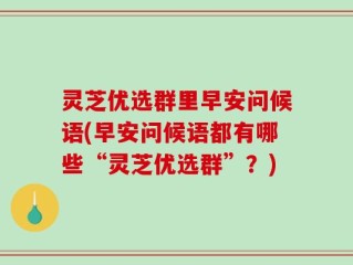 灵芝优选群里早安问候语(早安问候语都有哪些“灵芝优选群”？)