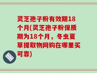 灵芝孢子粉有效期18个月(灵芝孢子粉保质期为18个月，冬虫夏草提取物网购在哪里买可靠)