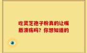吃灵芝孢子粉真的让嘴唇溃疡吗?你想知道的
