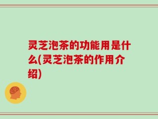 灵芝泡茶的功能用是什么(灵芝泡茶的作用介绍)