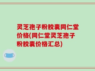 灵芝孢子粉胶囊同仁堂价格(同仁堂灵芝孢子粉胶囊价格汇总)