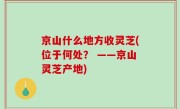 京山什么地方收灵芝(位于何处？ ——京山灵芝产地)