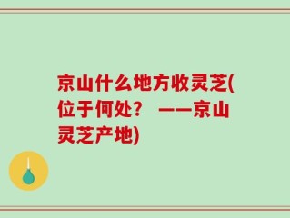 京山什么地方收灵芝(位于何处？ ——京山灵芝产地)