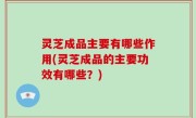 灵芝成品主要有哪些作用(灵芝成品的主要功效有哪些？)