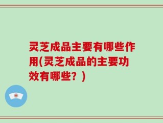 灵芝成品主要有哪些作用(灵芝成品的主要功效有哪些？)
