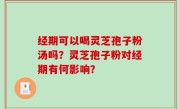 经期可以喝灵芝孢子粉汤吗？灵芝孢子粉对经期有何影响？