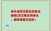 骨头炖灵芝黄豆的做法视频(灵芝黄豆炖骨头，美味健康又滋补)