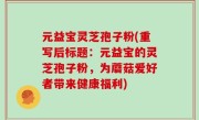 元益宝灵芝孢子粉(重写后标题：元益宝的灵芝孢子粉，为蘑菇爱好者带来健康福利)
