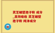 灵芝破壁孢子粉 成分_高效吸收 灵芝破壁孢子粉 纯净成分