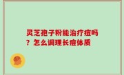 灵芝孢子粉能治疗痘吗？怎么调理长痘体质
