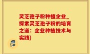 灵芝孢子粉种植企业_探索灵芝孢子粉的培育之道：企业种植技术与实践)