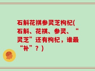 石斛花祺参灵芝枸杞(石斛、花祺、参灵、“灵芝”还有枸杞，谁最“补”？)