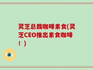 灵芝总裁咖啡素食(灵芝CEO推出素食咖啡！)