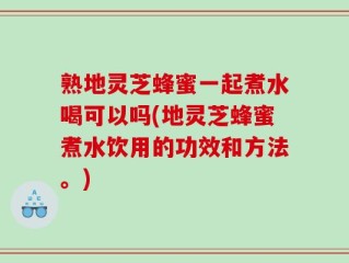 熟地灵芝蜂蜜一起煮水喝可以吗(地灵芝蜂蜜煮水饮用的功效和方法。)