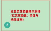 红色灵芝胶囊精华测评(红灵芝胶囊：价值与功效评测)
