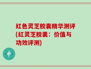 红色灵芝胶囊精华测评(红灵芝胶囊：价值与功效评测)
