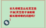 长久咳嗽怎么吃灵芝孢子油(灵芝孢子油能缓解长期咳嗽的问题吗？)