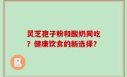 灵芝孢子粉和酸奶同吃？健康饮食的新选择？