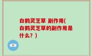 白鹤灵芝草 副作用(白鹤灵芝草的副作用是什么？)