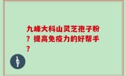 九峰大科山灵芝孢子粉?提高免疫力的好帮手?