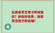 云南省灵芝孢子粉加盟店？创业好选择，加盟灵芝孢子粉店铺？