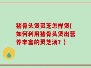 猪骨头煲灵芝怎样煲(如何利用猪骨头煲出营养丰富的灵芝汤？)