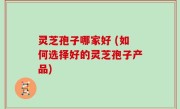 灵芝孢子哪家好 (如何选择好的灵芝孢子产品)