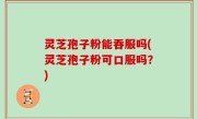 灵芝孢子粉能吞服吗(灵芝孢子粉可口服吗？)