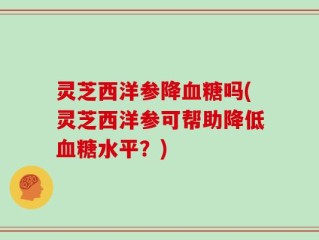 灵芝西洋参降血糖吗(灵芝西洋参可帮助降低血糖水平？)