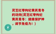 灵芝红枣枸杞黄芪麦冬的功效(灵芝红枣枸杞黄芪麦冬：健康保护神，调节免疫力！)