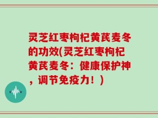 灵芝红枣枸杞黄芪麦冬的功效(灵芝红枣枸杞黄芪麦冬：健康保护神，调节免疫力！)