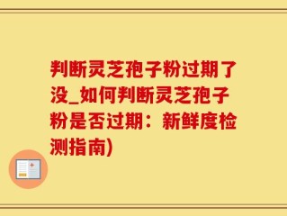 判断灵芝孢子粉过期了没_如何判断灵芝孢子粉是否过期：新鲜度检测指南)
