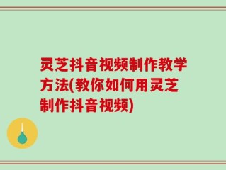 灵芝抖音视频制作教学方法(教你如何用灵芝制作抖音视频)