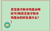 灵芝孢子粉冲鸡蛋水喝好不(喝灵芝孢子粉冲鸡蛋水的好处是什么？)