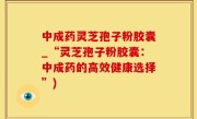 中成药灵芝孢子粉胶囊_“灵芝孢子粉胶囊：中成药的高效健康选择”)
