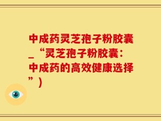 中成药灵芝孢子粉胶囊_“灵芝孢子粉胶囊：中成药的高效健康选择”)