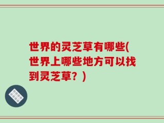 世界的灵芝草有哪些(世界上哪些地方可以找到灵芝草？)