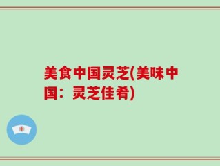 美食中国灵芝(美味中国：灵芝佳肴)