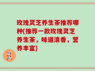玫瑰灵芝养生茶推荐哪种(推荐一款玫瑰灵芝养生茶，味道清香，营养丰富)