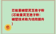 芯能量破壁灵芝孢子粉(芯能量灵芝孢子粉：破壁技术助力功效提升)