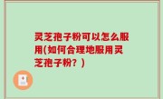 灵芝孢子粉可以怎么服用(如何合理地服用灵芝孢子粉？)