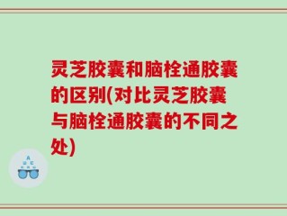 灵芝胶囊和脑栓通胶囊的区别(对比灵芝胶囊与脑栓通胶囊的不同之处)