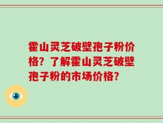 霍山灵芝破壁孢子粉价格？了解霍山灵芝破壁孢子粉的市场价格？