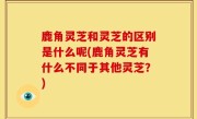 鹿角灵芝和灵芝的区别是什么呢(鹿角灵芝有什么不同于其他灵芝？)